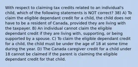 With respect to claiming tax credits related to an individual's child, which of the following statements is NOT correct? 38) A) To claim the eligible dependant credit for a child, the child does not have to be a resident of Canada, provided they are living with the taxpayer. B) An individual cannot claim the eligible dependant credit if they are living with, supporting, or being supported by a spouse. C) To claim the eligible dependant credit for a child, the child must be under the age of 18 at some time during the year. D) The Canada caregiver credit for a child under 18 cannot be claimed if the parent is claiming the eligible dependant credit for that child.