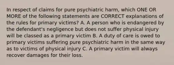 In respect of claims for pure psychiatric harm, which ONE OR MORE of the following statements are CORRECT explanations of the rules for primary victims? A. A person who is endangered by the defendant's negligence but does not suffer physical injury will be classed as a primary victim B. A duty of care is owed to primary victims suffering pure psychiatric harm in the same way as to victims of physical injury C. A primary victim will always recover damages for their loss.