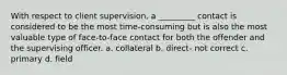 With respect to client supervision, a _________ contact is considered to be the most time-consuming but is also the most valuable type of face-to-face contact for both the offender and the supervising officer. a. collateral b. direct- not correct c. primary d. field