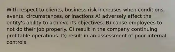 With respect to clients, business risk increases when conditions, events, circumstances, or inactions A) adversely affect the entity's ability to achieve its objectives. B) cause employees to not do their job properly. C) result in the company continuing profitable operations. D) result in an assessment of poor internal controls.