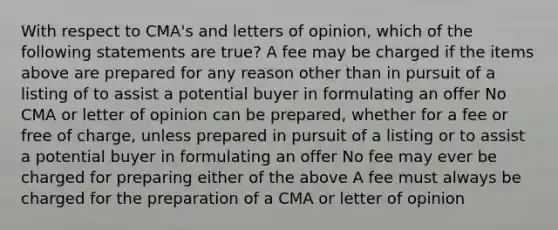 With respect to CMA's and letters of opinion, which of the following statements are true? A fee may be charged if the items above are prepared for any reason other than in pursuit of a listing of to assist a potential buyer in formulating an offer No CMA or letter of opinion can be prepared, whether for a fee or free of charge, unless prepared in pursuit of a listing or to assist a potential buyer in formulating an offer No fee may ever be charged for preparing either of the above A fee must always be charged for the preparation of a CMA or letter of opinion