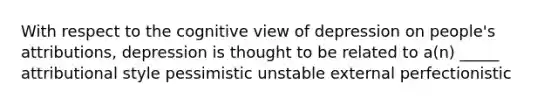 With respect to the cognitive view of depression on people's attributions, depression is thought to be related to a(n) _____ attributional style pessimistic unstable external perfectionistic