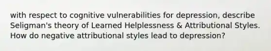 with respect to cognitive vulnerabilities for depression, describe Seligman's theory of Learned Helplessness & Attributional Styles. How do negative attributional styles lead to depression?