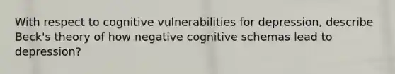 With respect to cognitive vulnerabilities for depression, describe Beck's theory of how negative cognitive schemas lead to depression?