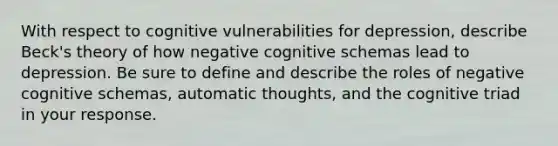 With respect to cognitive vulnerabilities for depression, describe Beck's theory of how negative cognitive schemas lead to depression. Be sure to define and describe the roles of negative cognitive schemas, automatic thoughts, and the cognitive triad in your response.