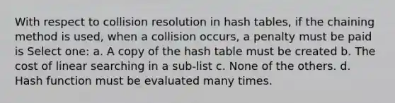 With respect to collision resolution in hash tables, if the chaining method is used, when a collision occurs, a penalty must be paid is Select one: a. A copy of the hash table must be created b. The cost of linear searching in a sub-list c. None of the others. d. Hash function must be evaluated many times.