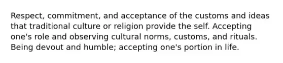 Respect, commitment, and acceptance of the customs and ideas that traditional culture or religion provide the self. Accepting one's role and observing cultural norms, customs, and rituals. Being devout and humble; accepting one's portion in life.