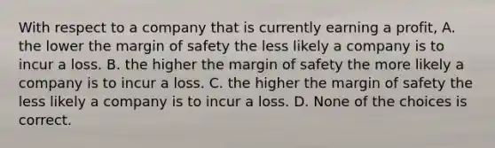 With respect to a company that is currently earning a profit, A. the lower the margin of safety the less likely a company is to incur a loss. B. the higher the margin of safety the more likely a company is to incur a loss. C. the higher the margin of safety the less likely a company is to incur a loss. D. None of the choices is correct.