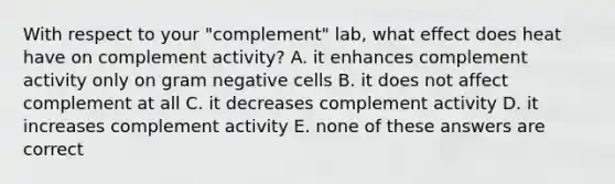 With respect to your "complement" lab, what effect does heat have on complement activity? A. it enhances complement activity only on gram negative cells B. it does not affect complement at all C. it decreases complement activity D. it increases complement activity E. none of these answers are correct