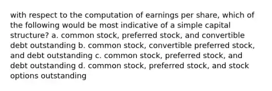 with respect to the computation of earnings per share, which of the following would be most indicative of a simple capital structure? a. common stock, preferred stock, and convertible debt outstanding b. common stock, convertible preferred stock, and debt outstanding c. common stock, preferred stock, and debt outstanding d. common stock, preferred stock, and stock options outstanding