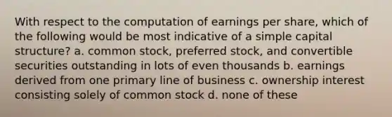 With respect to the computation of earnings per share, which of the following would be most indicative of a simple capital structure? a. common stock, preferred stock, and convertible securities outstanding in lots of even thousands b. earnings derived from one primary line of business c. ownership interest consisting solely of common stock d. none of these