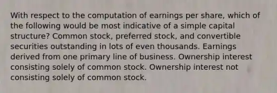 With respect to the computation of earnings per share, which of the following would be most indicative of a simple capital structure? Common stock, preferred stock, and convertible securities outstanding in lots of even thousands. Earnings derived from one primary line of business. Ownership interest consisting solely of common stock. Ownership interest not consisting solely of common stock.