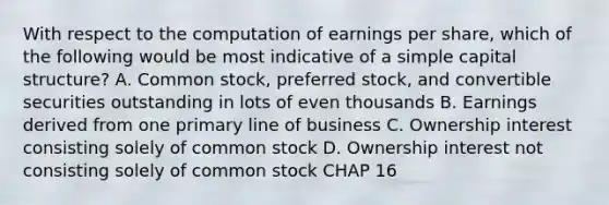 With respect to the computation of earnings per share, which of the following would be most indicative of a simple capital structure? A. Common stock, preferred stock, and convertible securities outstanding in lots of even thousands B. Earnings derived from one primary line of business C. Ownership interest consisting solely of common stock D. Ownership interest not consisting solely of common stock CHAP 16