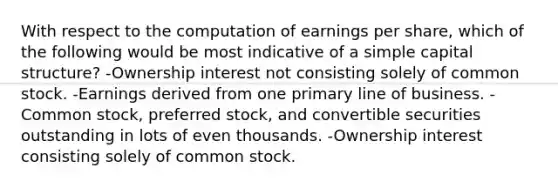 With respect to the computation of earnings per share, which of the following would be most indicative of a simple capital structure? -Ownership interest not consisting solely of common stock. -Earnings derived from one primary line of business. -Common stock, preferred stock, and convertible securities outstanding in lots of even thousands. -Ownership interest consisting solely of common stock.