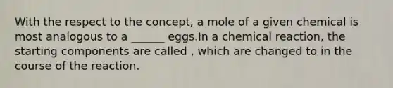 With the respect to the concept, a mole of a given chemical is most analogous to a ______ eggs.In a chemical reaction, the starting components are called , which are changed to in the course of the reaction.