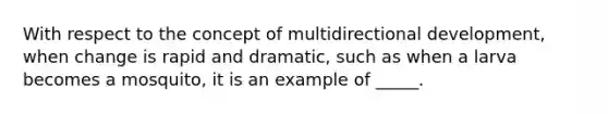 With respect to the concept of multidirectional development, when change is rapid and dramatic, such as when a larva becomes a mosquito, it is an example of _____.