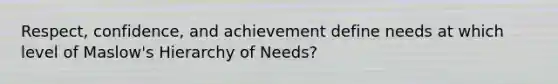 Respect, confidence, and achievement define needs at which level of Maslow's Hierarchy of Needs?