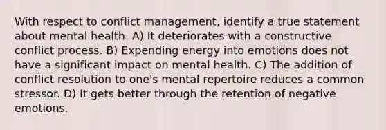 With respect to conflict management, identify a true statement about mental health. A) It deteriorates with a constructive conflict process. B) Expending energy into emotions does not have a significant impact on mental health. C) The addition of conflict resolution to one's mental repertoire reduces a common stressor. D) It gets better through the retention of negative emotions.