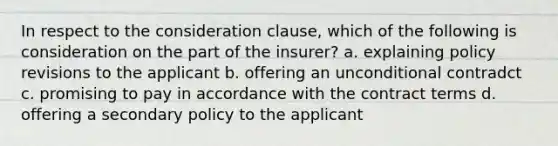 In respect to the consideration clause, which of the following is consideration on the part of the insurer? a. explaining policy revisions to the applicant b. offering an unconditional contradct c. promising to pay in accordance with the contract terms d. offering a secondary policy to the applicant