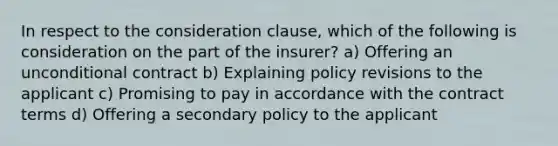 In respect to the consideration clause, which of the following is consideration on the part of the insurer? a) Offering an unconditional contract b) Explaining policy revisions to the applicant c) Promising to pay in accordance with the contract terms d) Offering a secondary policy to the applicant