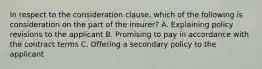 In respect to the consideration clause, which of the following is consideration on the part of the insurer? A. Explaining policy revisions to the applicant B. Promising to pay in accordance with the contract terms C. Offering a secondary policy to the applicant