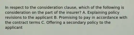 In respect to the consideration clause, which of the following is consideration on the part of the insurer? A. Explaining policy revisions to the applicant B. Promising to pay in accordance with the contract terms C. Offering a secondary policy to the applicant