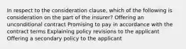 In respect to the consideration clause, which of the following is consideration on the part of the insurer? Offering an unconditional contract Promising to pay in accordance with the contract terms Explaining policy revisions to the applicant Offering a secondary policy to the applicant