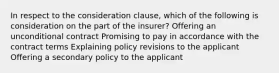 In respect to the consideration clause, which of the following is consideration on the part of the insurer? Offering an unconditional contract Promising to pay in accordance with the contract terms Explaining policy revisions to the applicant Offering a secondary policy to the applicant