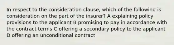 In respect to the consideration clause, which of the following is consideration on the part of the insurer? A explaining policy provisions to the applicant B promising to pay in accordance with the contract terms C offering a secondary policy to the applicant D offering an unconditional contract