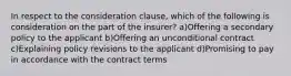 In respect to the consideration clause, which of the following is consideration on the part of the insurer? a)Offering a secondary policy to the applicant b)Offering an unconditional contract c)Explaining policy revisions to the applicant d)Promising to pay in accordance with the contract terms