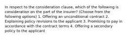 In respect to the consideration clause, which of the following is consideration on the part of the insurer? (Choose from the following options) 1. Offering an unconditional contract 2. Explaining policy revisions to the applicant 3. Promising to pay in accordance with the contract terms 4. Offering a secondary policy to the applicant