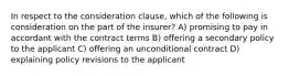 In respect to the consideration clause, which of the following is consideration on the part of the insurer? A) promising to pay in accordant with the contract terms B) offering a secondary policy to the applicant C) offering an unconditional contract D) explaining policy revisions to the applicant