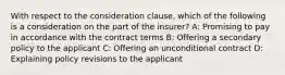 With respect to the consideration clause, which of the following is a consideration on the part of the insurer? A: Promising to pay in accordance with the contract terms B: Offering a secondary policy to the applicant C: Offering an unconditional contract D: Explaining policy revisions to the applicant