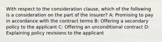 With respect to the consideration clause, which of the following is a consideration on the part of the insurer? A: Promising to pay in accordance with the contract terms B: Offering a secondary policy to the applicant C: Offering an unconditional contract D: Explaining policy revisions to the applicant