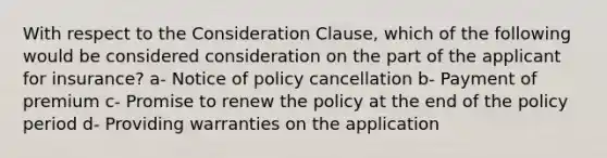 With respect to the Consideration Clause, which of the following would be considered consideration on the part of the applicant for insurance? a- Notice of policy cancellation b- Payment of premium c- Promise to renew the policy at the end of the policy period d- Providing warranties on the application