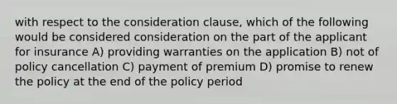 with respect to the consideration clause, which of the following would be considered consideration on the part of the applicant for insurance A) providing warranties on the application B) not of policy cancellation C) payment of premium D) promise to renew the policy at the end of the policy period