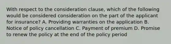 With respect to the consideration clause, which of the following would be considered consideration on the part of the applicant for insurance? A. Providing warranties on the application B. Notice of policy cancellation C. Payment of premium D. Promise to renew the policy at the end of the policy period