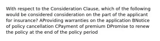 With respect to the Consideration Clause, which of the following would be considered consideration on the part of the applicant for insurance? AProviding warranties on the application BNotice of policy cancellation CPayment of premium DPromise to renew the policy at the end of the policy period