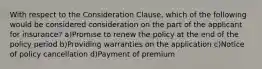 With respect to the Consideration Clause, which of the following would be considered consideration on the part of the applicant for insurance? a)Promise to renew the policy at the end of the policy period b)Providing warranties on the application c)Notice of policy cancellation d)Payment of premium