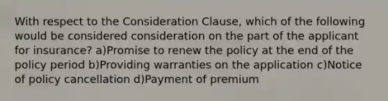 With respect to the Consideration Clause, which of the following would be considered consideration on the part of the applicant for insurance? a)Promise to renew the policy at the end of the policy period b)Providing warranties on the application c)Notice of policy cancellation d)Payment of premium