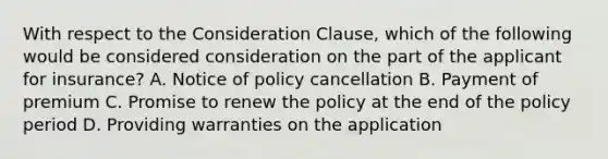 With respect to the Consideration Clause, which of the following would be considered consideration on the part of the applicant for insurance? A. Notice of policy cancellation B. Payment of premium C. Promise to renew the policy at the end of the policy period D. Providing warranties on the application