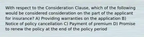 With respect to the Consideration Clause, which of the following would be considered consideration on the part of the applicant for insurance? A) Providing warranties on the application B) Notice of policy cancellation C) Payment of premium D) Promise to renew the policy at the end of the policy period