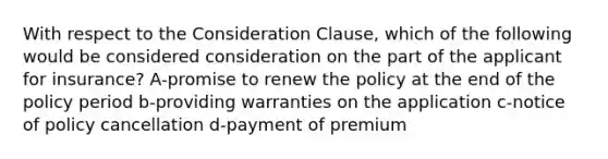 With respect to the Consideration Clause, which of the following would be considered consideration on the part of the applicant for insurance? A-promise to renew the policy at the end of the policy period b-providing warranties on the application c-notice of policy cancellation d-payment of premium