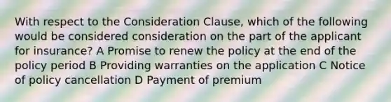 With respect to the Consideration Clause, which of the following would be considered consideration on the part of the applicant for insurance? A Promise to renew the policy at the end of the policy period B Providing warranties on the application C Notice of policy cancellation D Payment of premium