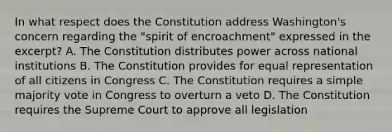 In what respect does the Constitution address Washington's concern regarding the "spirit of encroachment" expressed in the excerpt? A. The Constitution distributes power across national institutions B. The Constitution provides for equal representation of all citizens in Congress C. The Constitution requires a simple majority vote in Congress to overturn a veto D. The Constitution requires the Supreme Court to approve all legislation