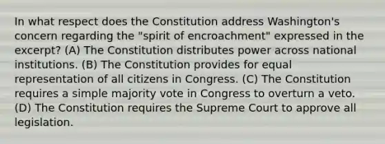 In what respect does the Constitution address Washington's concern regarding the "spirit of encroachment" expressed in the excerpt? (A) The Constitution distributes power across national institutions. (B) The Constitution provides for equal representation of all citizens in Congress. (C) The Constitution requires a simple majority vote in Congress to overturn a veto. (D) The Constitution requires the Supreme Court to approve all legislation.