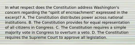 In what respect does the Constitution address Washington's concern regarding the "spirit of encroachment" expressed in the excerpt? A. The Constitution distributes power across national institutions. B. The Constitution provides for equal representation of all citizens in Congress. C. The Constitution requires a simple majority vote in Congress to overturn a veto. D. The Constitution requires the Supreme Court to approve all legislation.