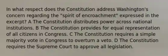 In what respect does the Constitution address Washington's concern regarding the "spirit of encroachment" expressed in the excerpt? A The Constitution distributes power across national institutions. B The Constitution provides for equal representation of all citizens in Congress. C The Constitution requires a simple majority vote in Congress to overturn a veto. D The Constitution requires the Supreme Court to approve all legislation.