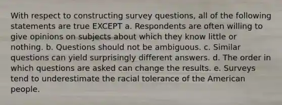 With respect to constructing survey questions, all of the following statements are true EXCEPT a. Respondents are often willing to give opinions on subjects about which they know little or nothing. b. Questions should not be ambiguous. c. Similar questions can yield surprisingly different answers. d. The order in which questions are asked can change the results. e. Surveys tend to underestimate the racial tolerance of the American people.