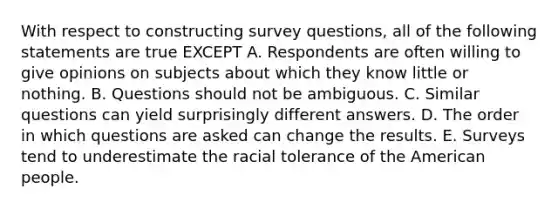 With respect to constructing survey questions, all of the following statements are true EXCEPT A. Respondents are often willing to give opinions on subjects about which they know little or nothing. B. Questions should not be ambiguous. C. Similar questions can yield surprisingly different answers. D. The order in which questions are asked can change the results. E. Surveys tend to underestimate the racial tolerance of the American people.